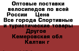 Оптовые поставки велосипедов по всей России  › Цена ­ 6 820 - Все города Спортивные и туристические товары » Другое   . Кемеровская обл.,Калтан г.